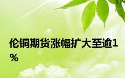 伦铜期货涨幅扩大至逾1%