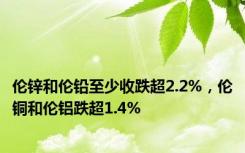 伦锌和伦铅至少收跌超2.2%，伦铜和伦铝跌超1.4%