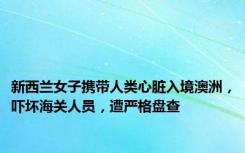 新西兰女子携带人类心脏入境澳洲，吓坏海关人员，遭严格盘查