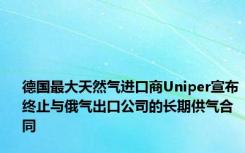 德国最大天然气进口商Uniper宣布终止与俄气出口公司的长期供气合同