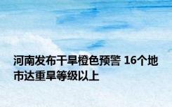 河南发布干旱橙色预警 16个地市达重旱等级以上