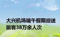 大兴机场端午假期迎送旅客38万余人次