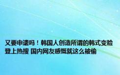 又要申遗吗！韩国人创造所谓的韩式变脸登上热搜 国内网友感慨就这么被偷