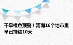 干旱橙色预警！河南16个地市重旱已持续10天