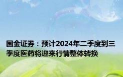 国金证券：预计2024年二季度到三季度医药将迎来行情整体转换