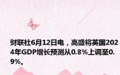 财联社6月12日电，高盛将英国2024年GDP增长预测从0.8%上调至0.9%。