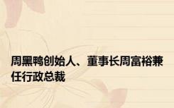 周黑鸭创始人、董事长周富裕兼任行政总裁