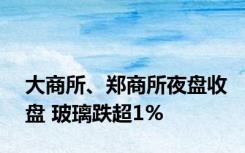 大商所、郑商所夜盘收盘 玻璃跌超1%