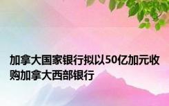 加拿大国家银行拟以50亿加元收购加拿大西部银行