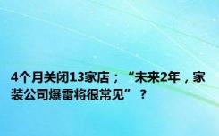 4个月关闭13家店；“未来2年，家装公司爆雷将很常见”？