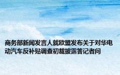 商务部新闻发言人就欧盟发布关于对华电动汽车反补贴调查初裁披露答记者问