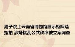 男子跳上云南省博物馆展示柜踩踏摆拍 涉嫌扰乱公共秩序被立案调查