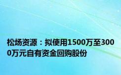 松炀资源：拟使用1500万至3000万元自有资金回购股份