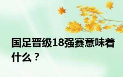 国足晋级18强赛意味着什么？