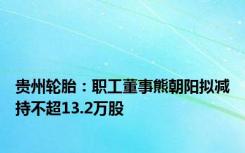 贵州轮胎：职工董事熊朝阳拟减持不超13.2万股