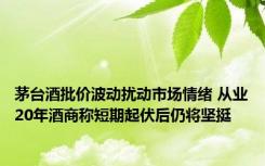 茅台酒批价波动扰动市场情绪 从业20年酒商称短期起伏后仍将坚挺