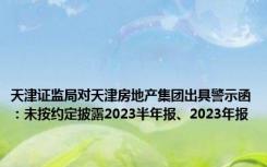 天津证监局对天津房地产集团出具警示函：未按约定披露2023半年报、2023年报