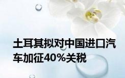 土耳其拟对中国进口汽车加征40%关税