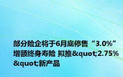 部分险企将于6月底停售“3.0%”增额终身寿险 拟推"2.75%"新产品