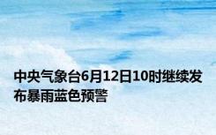 中央气象台6月12日10时继续发布暴雨蓝色预警