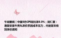 午间要闻｜中国5月CPI同比涨0.3%；同仁堂：港版安宫牛黄丸涨价系因成本压力，内地暂未收到涨价通知