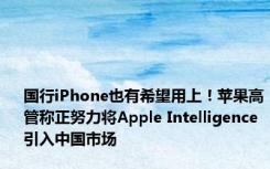 国行iPhone也有希望用上！苹果高管称正努力将Apple Intelligence引入中国市场