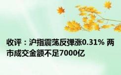 收评：沪指震荡反弹涨0.31% 两市成交金额不足7000亿