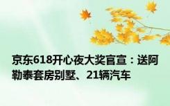 京东618开心夜大奖官宣：送阿勒泰套房别墅、21辆汽车