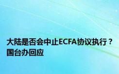 大陆是否会中止ECFA协议执行？国台办回应