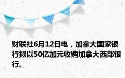 财联社6月12日电，加拿大国家银行拟以50亿加元收购加拿大西部银行。