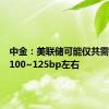 中金：美联储可能仅共需要降息100~125bp左右