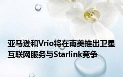 亚马逊和Vrio将在南美推出卫星互联网服务与Starlink竞争