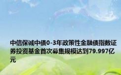 中信保诚中债0-3年政策性金融债指数证券投资基金首次募集规模达到79.997亿元