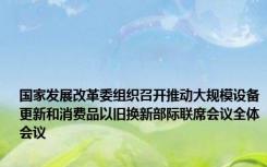 国家发展改革委组织召开推动大规模设备更新和消费品以旧换新部际联席会议全体会议