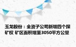 玉龙股份：全资子公司新增四个探矿权 矿区面积增至3050平方公里