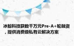 冰鲸科技获数千万元Pre-A+轮融资，提供消费级私有云解决方案