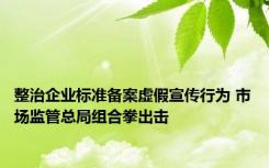 整治企业标准备案虚假宣传行为 市场监管总局组合拳出击