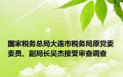 国家税务总局大连市税务局原党委委员、副局长吴杰接受审查调查