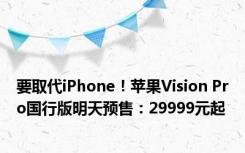 要取代iPhone！苹果Vision Pro国行版明天预售：29999元起