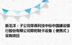 新北洋：子公司荣鑫科技中标中国建设银行股份有限公司即时制卡设备（便携式）采购项目