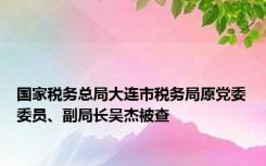 国家税务总局大连市税务局原党委委员、副局长吴杰被查