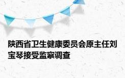 陕西省卫生健康委员会原主任刘宝琴接受监察调查