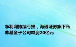 净利润持续亏损，海通证券旗下私募基金子公司减资20亿元