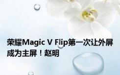 荣耀Magic V Flip第一次让外屏成为主屏！赵明