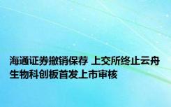 海通证券撤销保荐 上交所终止云舟生物科创板首发上市审核