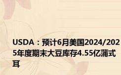 USDA：预计6月美国2024/2025年度期末大豆库存4.55亿蒲式耳