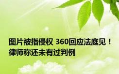 图片被指侵权 360回应法庭见！律师称还未有过判例