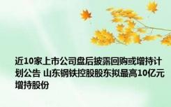 近10家上市公司盘后披露回购或增持计划公告 山东钢铁控股股东拟最高10亿元增持股份