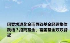 因要求退奖金而导致基金经理集体跳槽？招商基金、富国基金双双辟谣