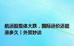 航运股集体大跌，国际运价还能涨多久︱外贸妙谈